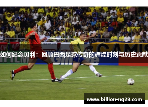 如何纪念贝利：回顾巴西足球传奇的辉煌时刻与历史贡献