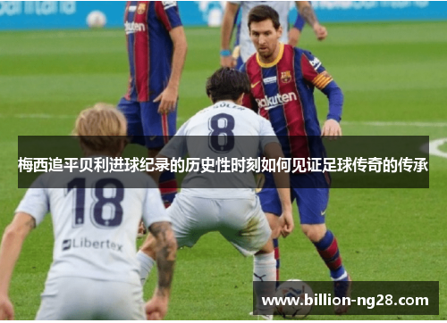 梅西追平贝利进球纪录的历史性时刻如何见证足球传奇的传承
