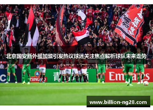 北京国安新外援加盟引发热议球迷关注焦点解析球队未来走势